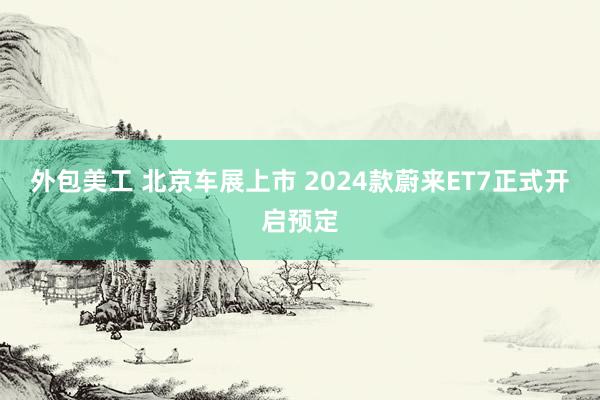 外包美工 北京车展上市 2024款蔚来ET7正式开启预定