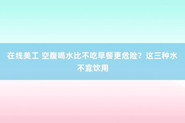 在线美工 空腹喝水比不吃早餐更危险？这三种水不宜饮用