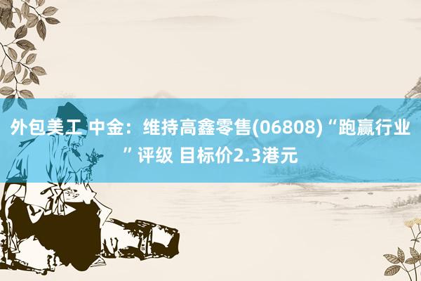 外包美工 中金：维持高鑫零售(06808)“跑赢行业”评级 目标价2.3港元