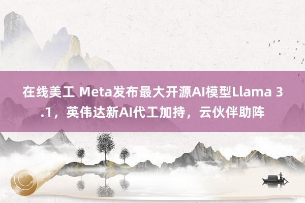 在线美工 Meta发布最大开源AI模型Llama 3.1，英伟达新AI代工加持，云伙伴助阵