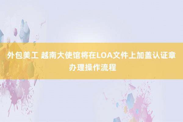 外包美工 越南大使馆将在LOA文件上加盖认证章 办理操作流程