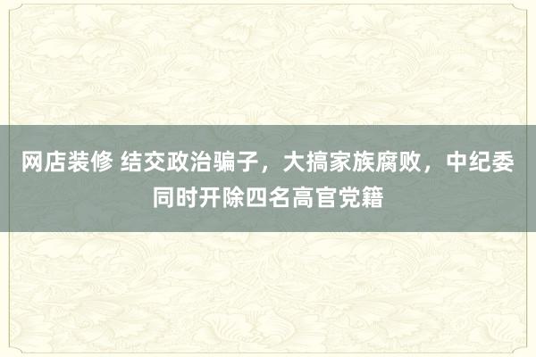 网店装修 结交政治骗子，大搞家族腐败，中纪委同时开除四名高官党籍