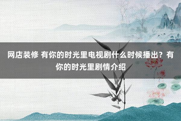 网店装修 有你的时光里电视剧什么时候播出？有你的时光里剧情介绍