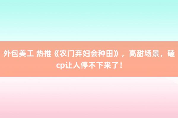 外包美工 热推《农门弃妇会种田》，高甜场景，磕cp让人停不下来了！