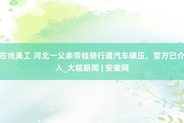 在线美工 河北一父亲带娃骑行遭汽车碾压，警方已介入_大皖新闻 | 安徽网