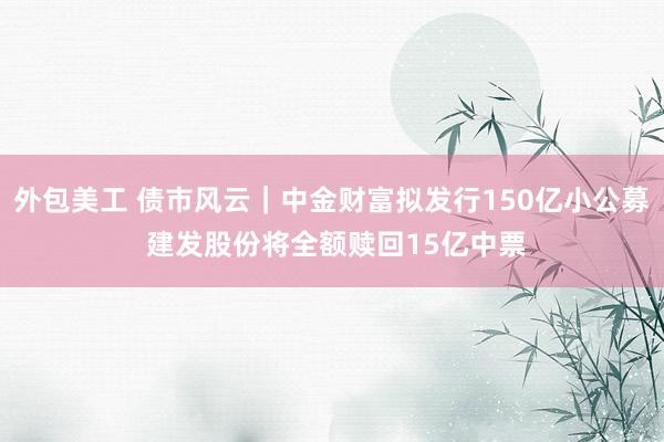 外包美工 债市风云｜中金财富拟发行150亿小公募 建发股份将全额赎回15亿中票