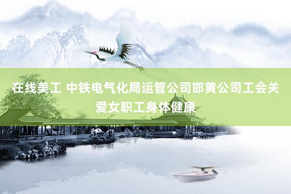 在线美工 中铁电气化局运管公司邯黄公司工会关爱女职工身体健康