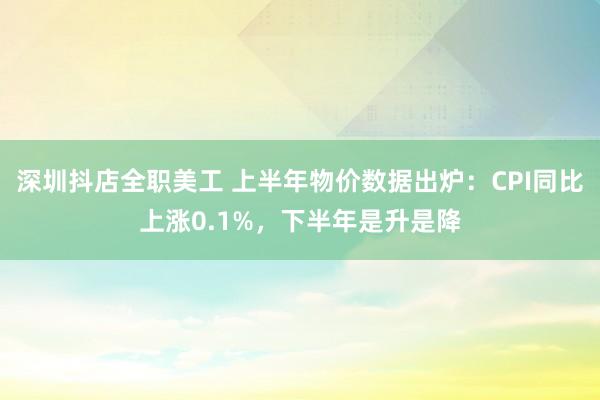 深圳抖店全职美工 上半年物价数据出炉：CPI同比上涨0.1%，下半年是升是降