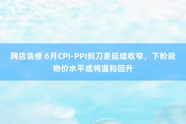 网店装修 6月CPI-PPI剪刀差延续收窄，下阶段物价水平或将温和回升