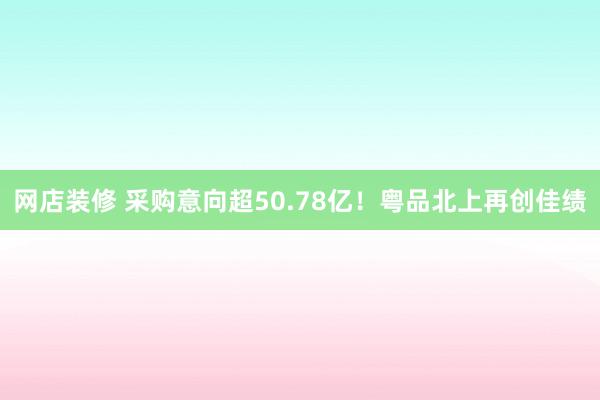 网店装修 采购意向超50.78亿！粤品北上再创佳绩