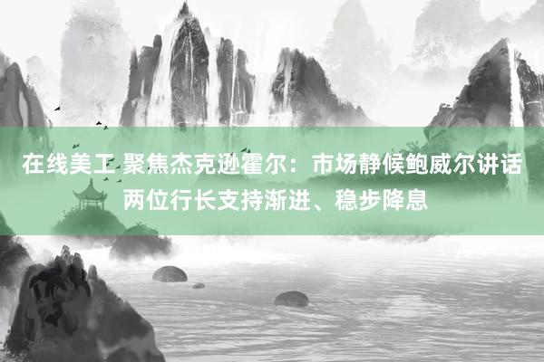 在线美工 聚焦杰克逊霍尔：市场静候鲍威尔讲话 两位行长支持渐进、稳步降息