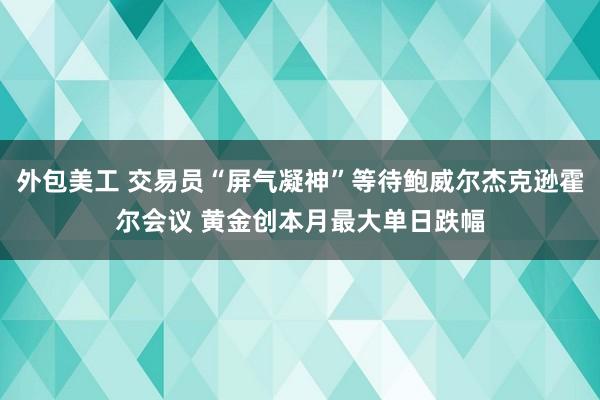 外包美工 交易员“屏气凝神”等待鲍威尔杰克逊霍尔会议 黄金创本月最大单日跌幅