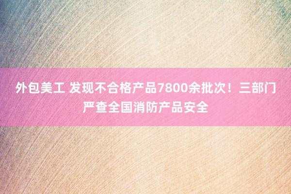 外包美工 发现不合格产品7800余批次！三部门严查全国消防产品安全