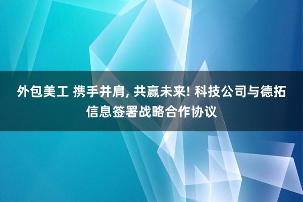 外包美工 携手并肩, 共赢未来! 科技公司与德拓信息签署战略合作协议