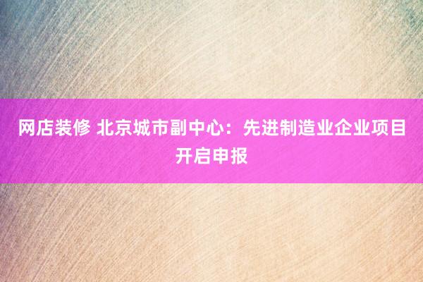 网店装修 北京城市副中心：先进制造业企业项目开启申报