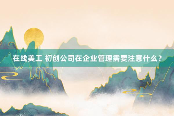 在线美工 初创公司在企业管理需要注意什么？