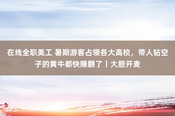 在线全职美工 暑期游客占领各大高校，带人钻空子的黄牛都快赚翻了丨大胆开麦