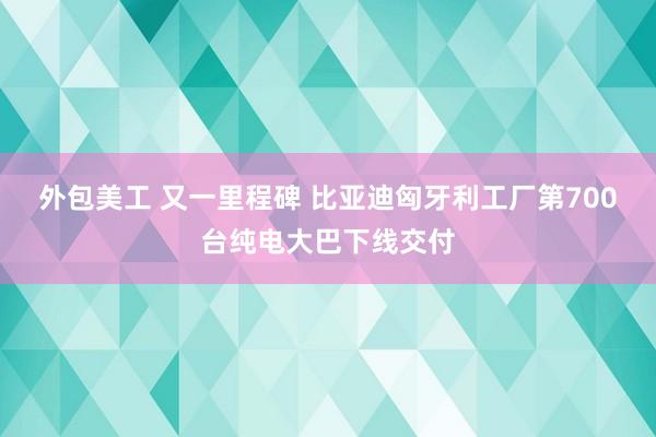 外包美工 又一里程碑 比亚迪匈牙利工厂第700台纯电大巴下线交付