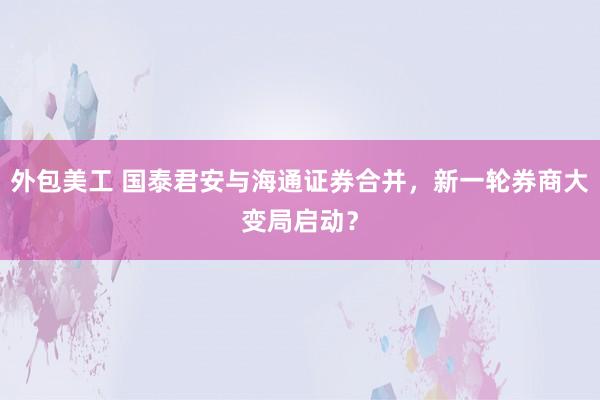 外包美工 国泰君安与海通证券合并，新一轮券商大变局启动？