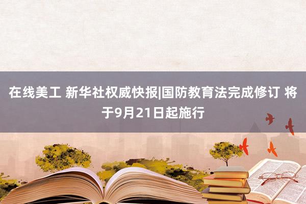 在线美工 新华社权威快报|国防教育法完成修订 将于9月21日起施行