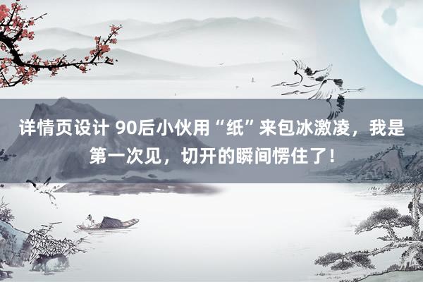 详情页设计 90后小伙用“纸”来包冰激凌，我是第一次见，切开的瞬间愣住了！