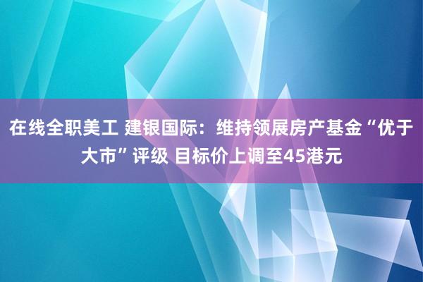 在线全职美工 建银国际：维持领展房产基金“优于大市”评级 目标价上调至45港元