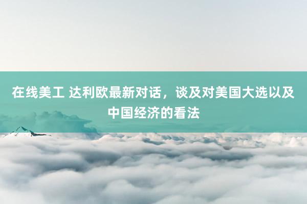 在线美工 达利欧最新对话，谈及对美国大选以及中国经济的看法