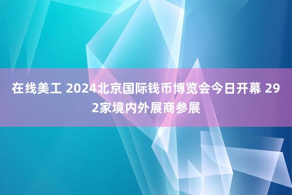 在线美工 2024北京国际钱币博览会今日开幕 292家境内外展商参展