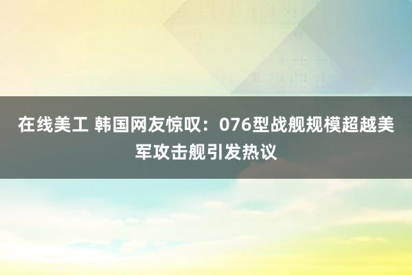 在线美工 韩国网友惊叹：076型战舰规模超越美军攻击舰引发热议